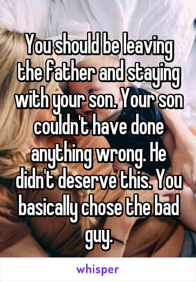 You should be leaving the father and staying with your son. Your son couldn't have done anything wrong. He didn't deserve this. You basically chose the bad guy.