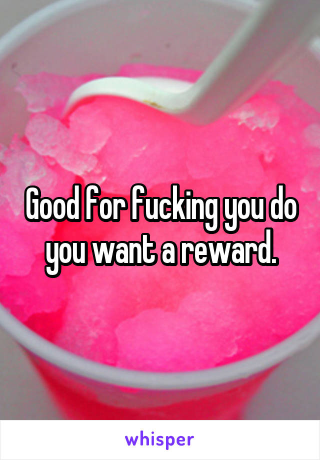 Good for fucking you do you want a reward.