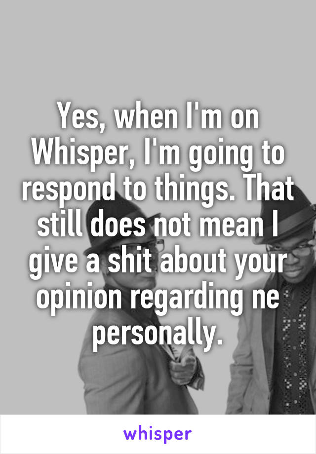 Yes, when I'm on Whisper, I'm going to respond to things. That still does not mean I give a shit about your opinion regarding ne personally.