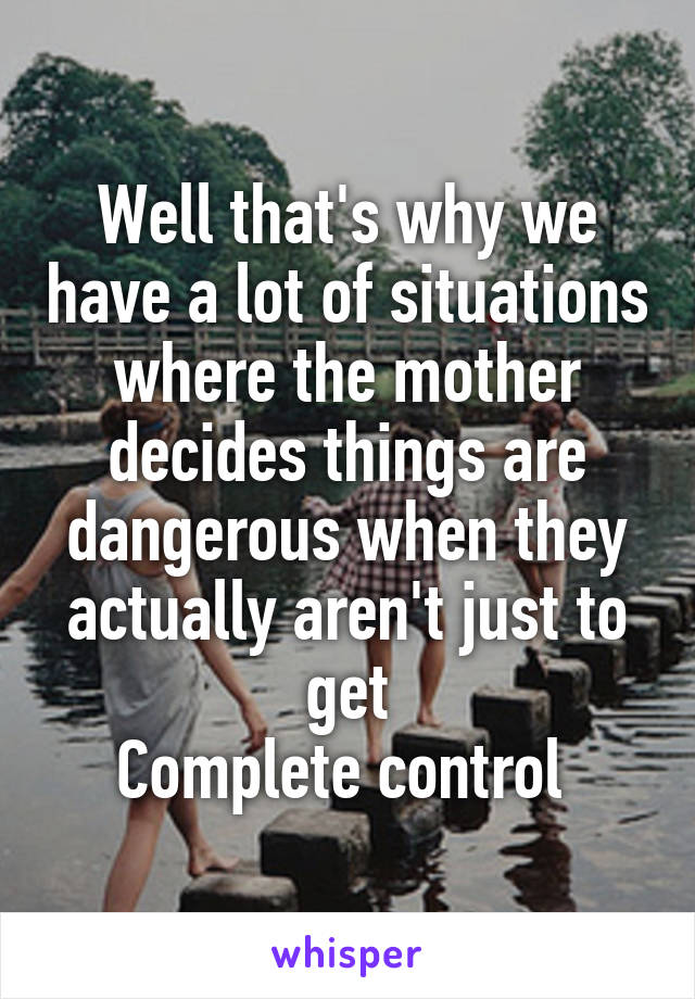 Well that's why we have a lot of situations where the mother decides things are dangerous when they actually aren't just to get
Complete control 