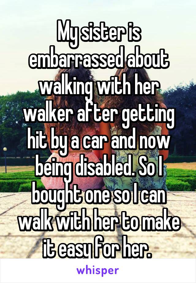 My sister is embarrassed about walking with her walker after getting hit by a car and now being disabled. So I bought one so I can walk with her to make it easy for her. 