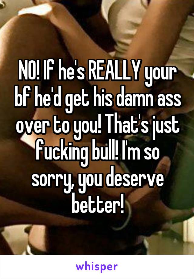 NO! If he's REALLY your bf he'd get his damn ass over to you! That's just fucking bull! I'm so sorry, you deserve better!