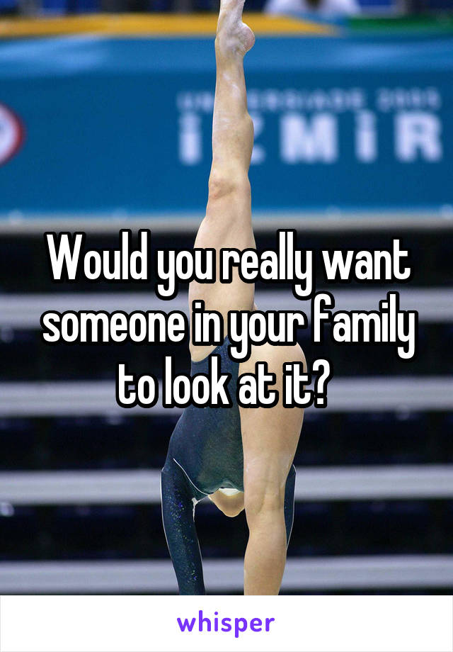 Would you really want someone in your family to look at it? 