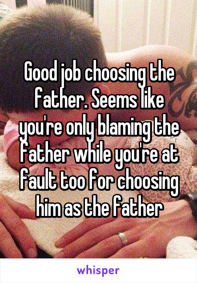 Good job choosing the father. Seems like you're only blaming the father while you're at fault too for choosing him as the father