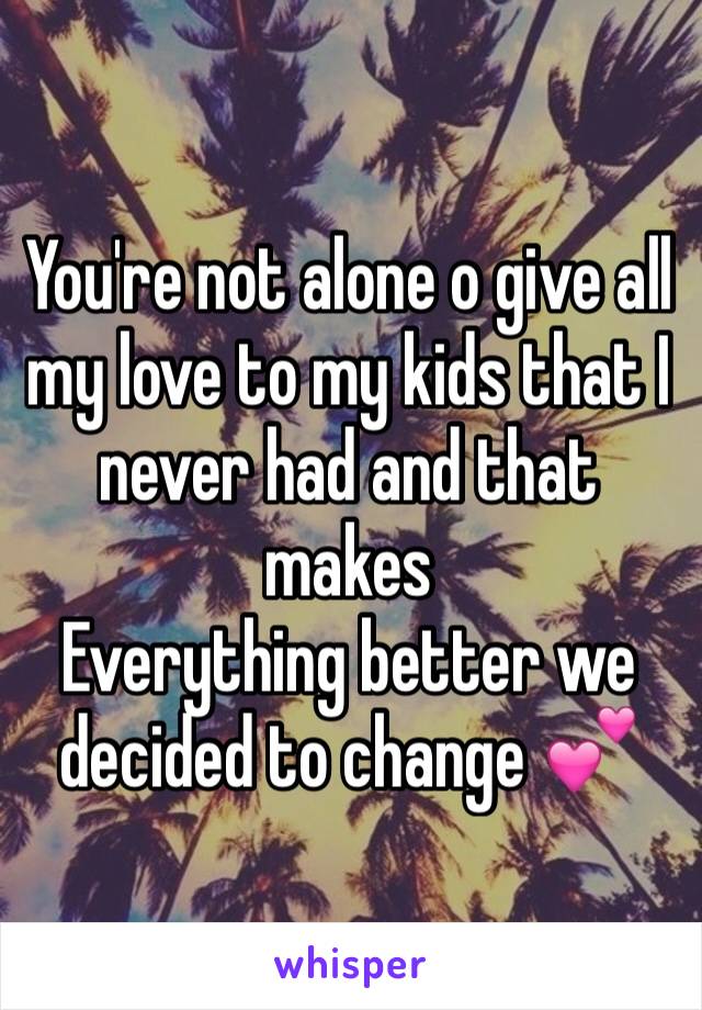 You're not alone o give all my love to my kids that I never had and that makes
Everything better we decided to change 💕