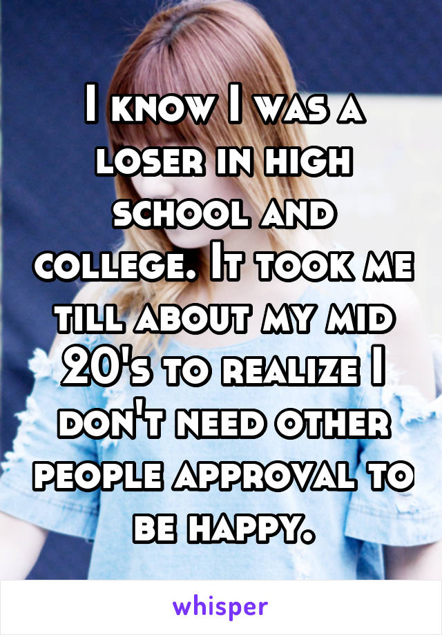 I know I was a loser in high school and college. It took me till about my mid 20's to realize I don't need other people approval to be happy.
