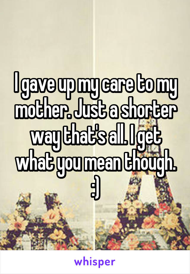 I gave up my care to my mother. Just a shorter way that's all. I get what you mean though. :)