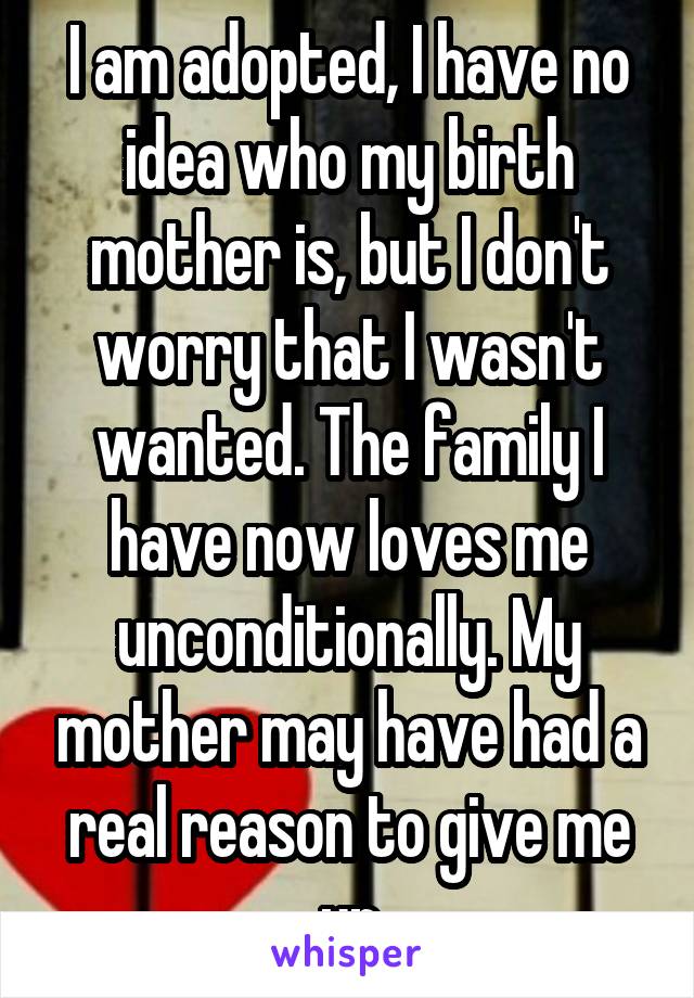 I am adopted, I have no idea who my birth mother is, but I don't worry that I wasn't wanted. The family I have now loves me unconditionally. My mother may have had a real reason to give me up