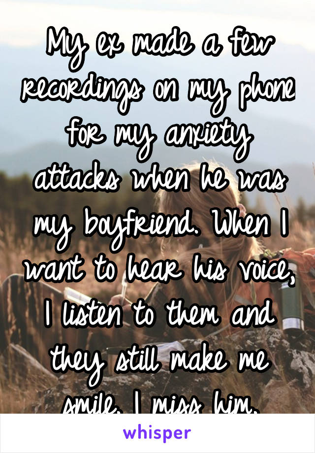 My ex made a few recordings on my phone for my anxiety attacks when he was my boyfriend. When I want to hear his voice, I listen to them and they still make me smile. I miss him.