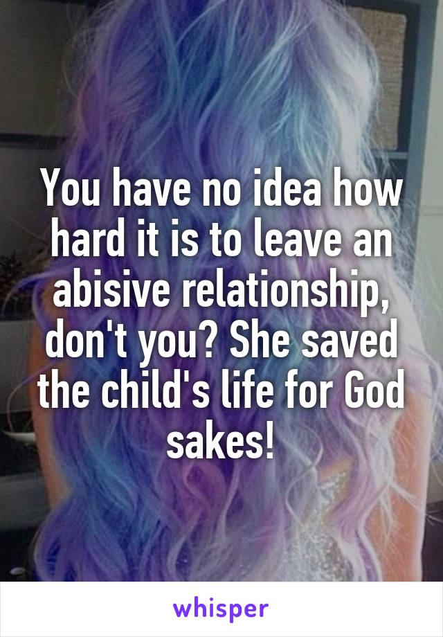 You have no idea how hard it is to leave an abisive relationship, don't you? She saved the child's life for God sakes!