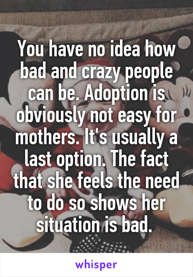 You have no idea how bad and crazy people can be. Adoption is obviously not easy for mothers. It's usually a last option. The fact that she feels the need to do so shows her situation is bad. 