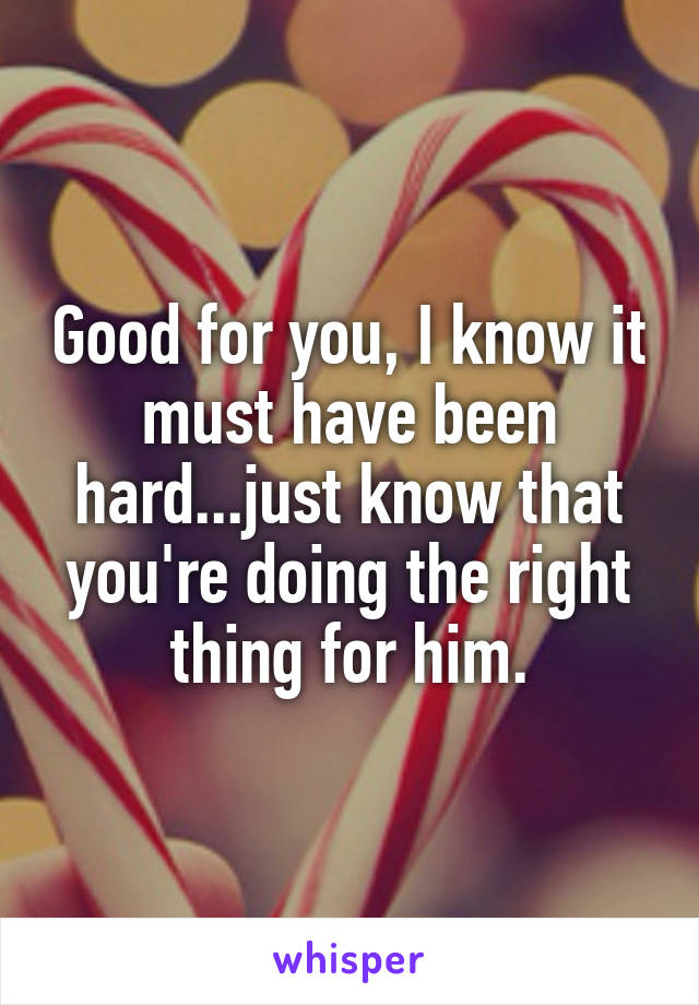 Good for you, I know it must have been hard...just know that you're doing the right thing for him.