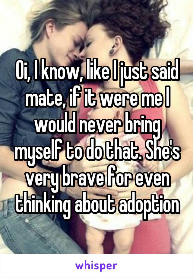 Oi, I know, like I just said mate, if it were me I would never bring myself to do that. She's very brave for even thinking about adoption