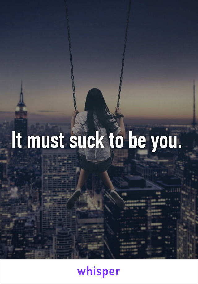 It must suck to be you. 