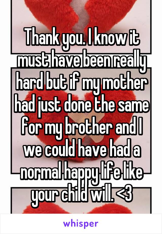 Thank you. I know it must have been really hard but if my mother had just done the same for my brother and I we could have had a normal happy life like your child will. <3