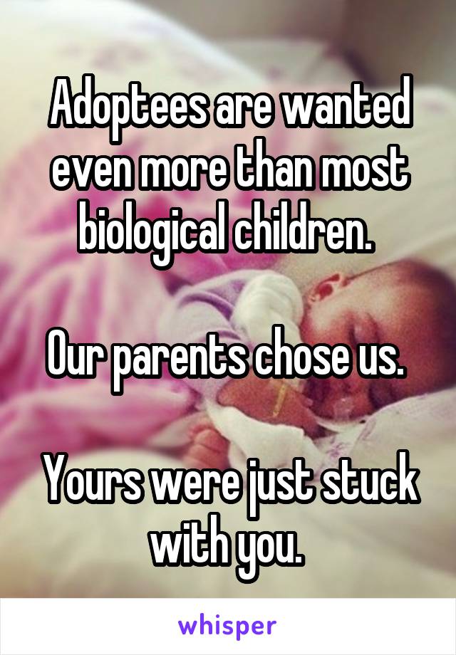 Adoptees are wanted even more than most biological children. 

Our parents chose us. 

Yours were just stuck with you. 