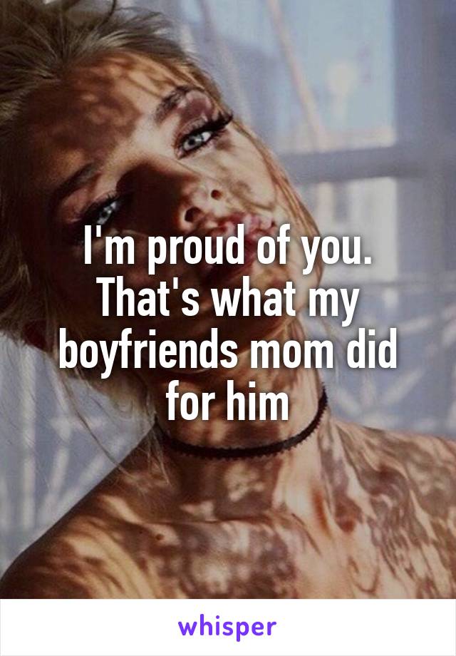 I'm proud of you. That's what my boyfriends mom did for him