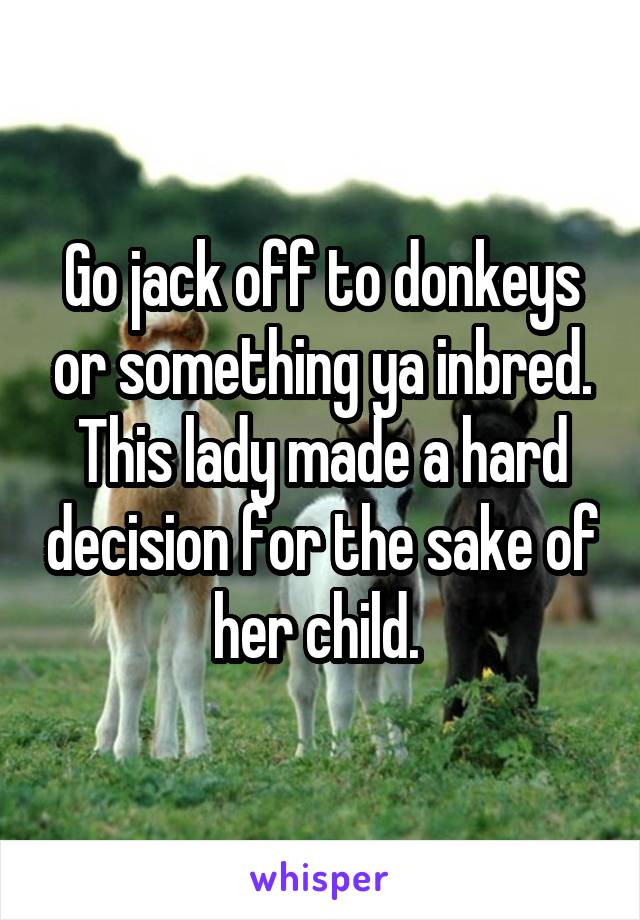 Go jack off to donkeys or something ya inbred. This lady made a hard decision for the sake of her child. 