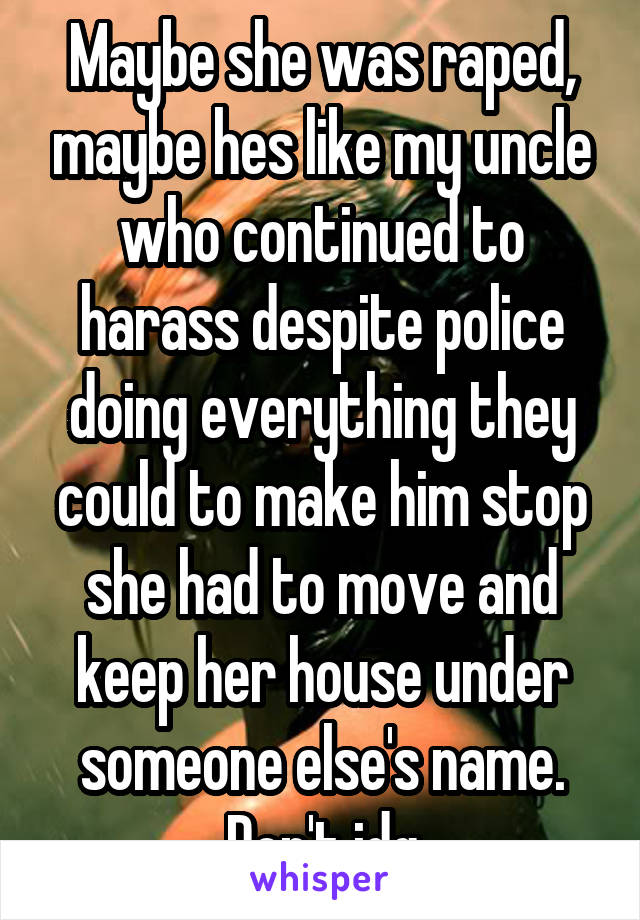 Maybe she was raped, maybe hes like my uncle who continued to harass despite police doing everything they could to make him stop she had to move and keep her house under someone else's name. Don't jdg