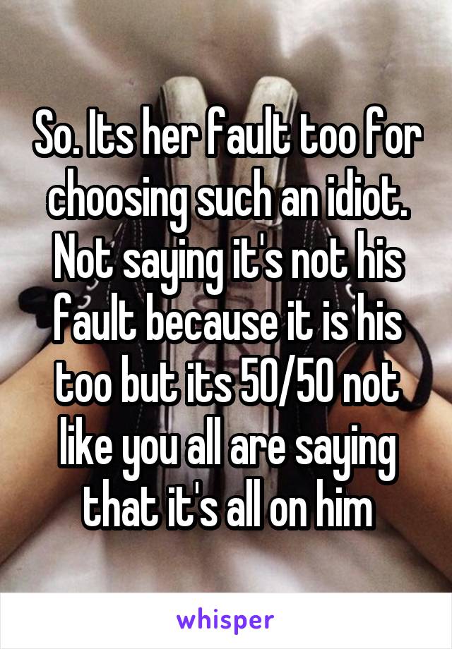 So. Its her fault too for choosing such an idiot. Not saying it's not his fault because it is his too but its 50/50 not like you all are saying that it's all on him