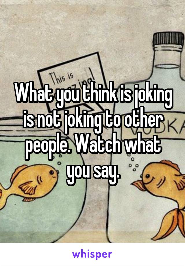 What you think is joking is not joking to other people. Watch what you say.