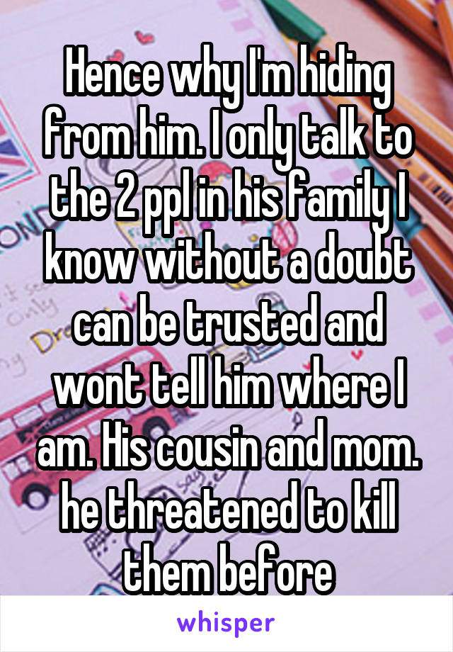 Hence why I'm hiding from him. I only talk to the 2 ppl in his family I know without a doubt can be trusted and wont tell him where I am. His cousin and mom. he threatened to kill them before