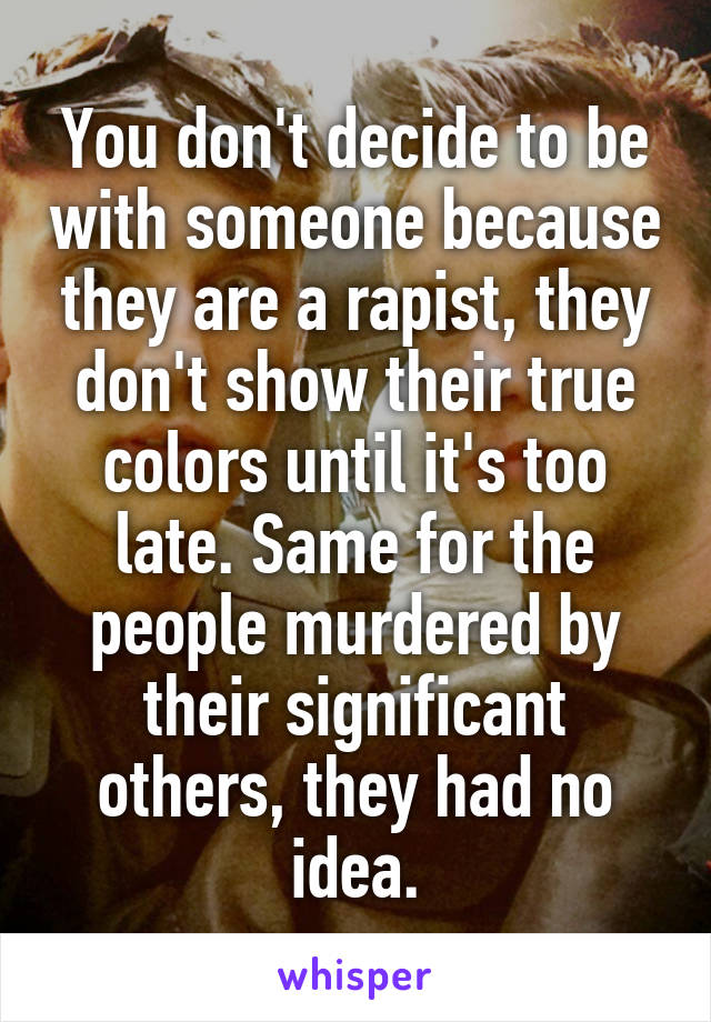 You don't decide to be with someone because they are a rapist, they don't show their true colors until it's too late. Same for the people murdered by their significant others, they had no idea.