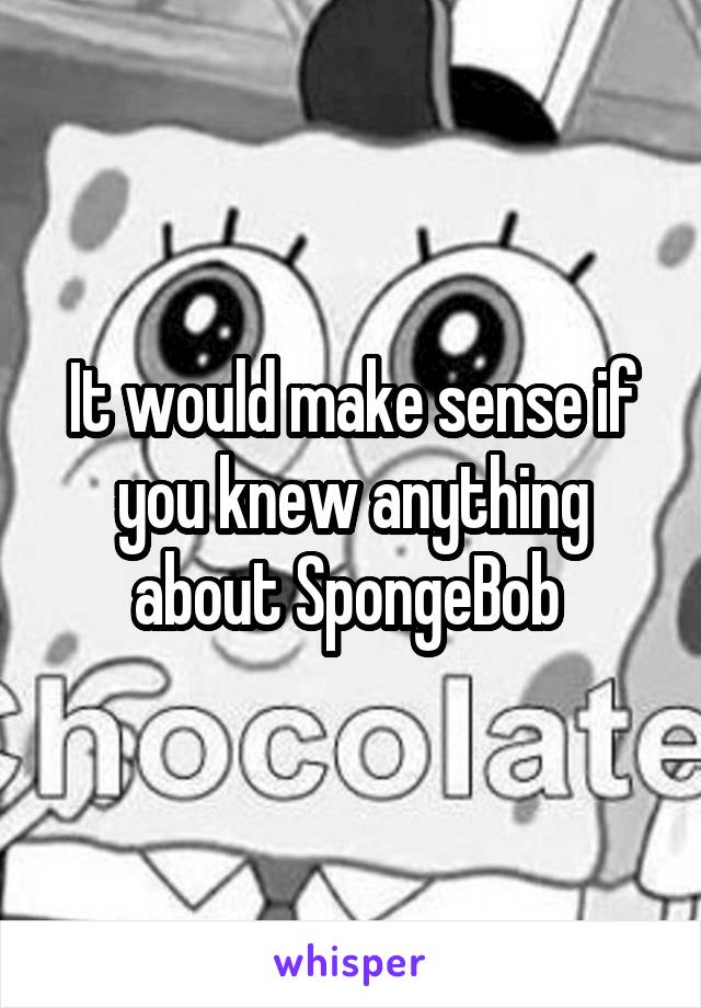 It would make sense if you knew anything about SpongeBob 