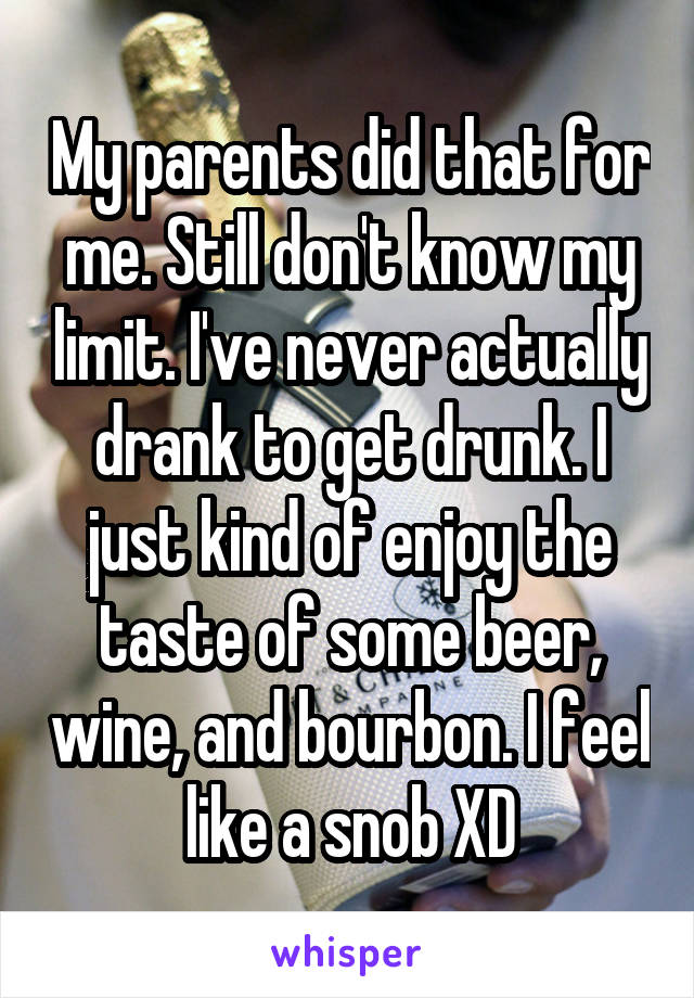 My parents did that for me. Still don't know my limit. I've never actually drank to get drunk. I just kind of enjoy the taste of some beer, wine, and bourbon. I feel like a snob XD
