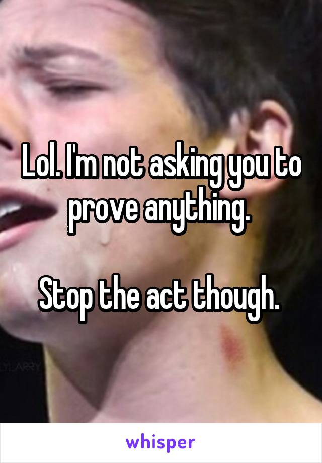 Lol. I'm not asking you to prove anything. 

Stop the act though. 