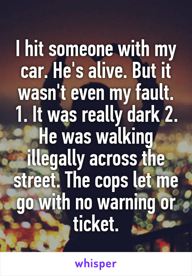 I hit someone with my car. He's alive. But it wasn't even my fault. 1. It was really dark 2. He was walking illegally across the street. The cops let me go with no warning or ticket.