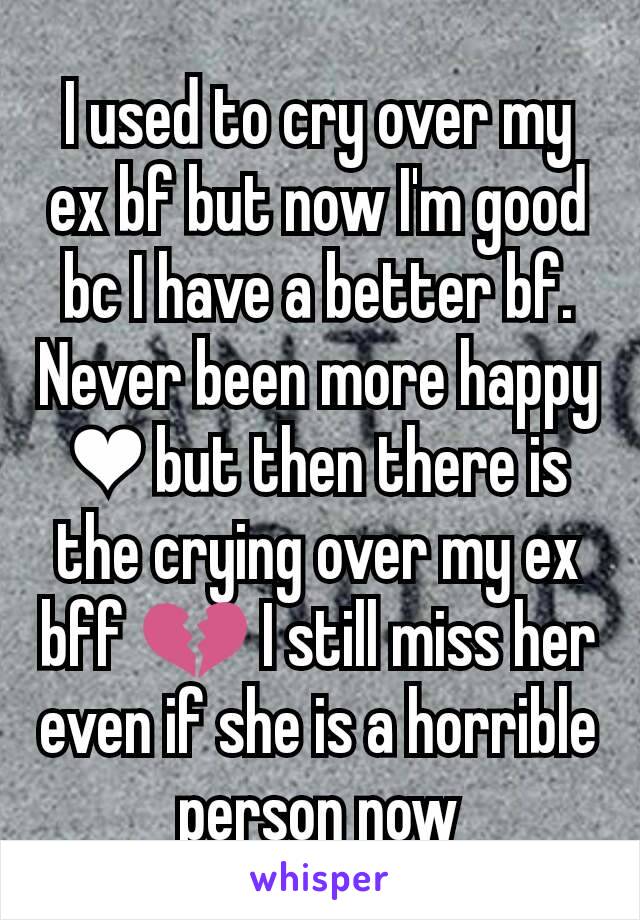 I used to cry over my ex bf but now I'm good bc I have a better bf. Never been more happy ❤ but then there is the crying over my ex bff 💔 I still miss her even if she is a horrible person now