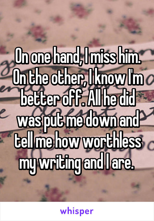 On one hand, I miss him. On the other, I know I'm better off. All he did was put me down and tell me how worthless my writing and I are. 