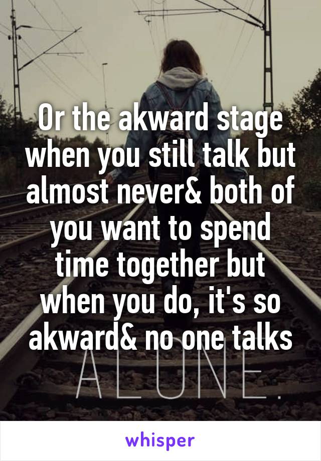 Or the akward stage when you still talk but almost never& both of you want to spend time together but when you do, it's so akward& no one talks