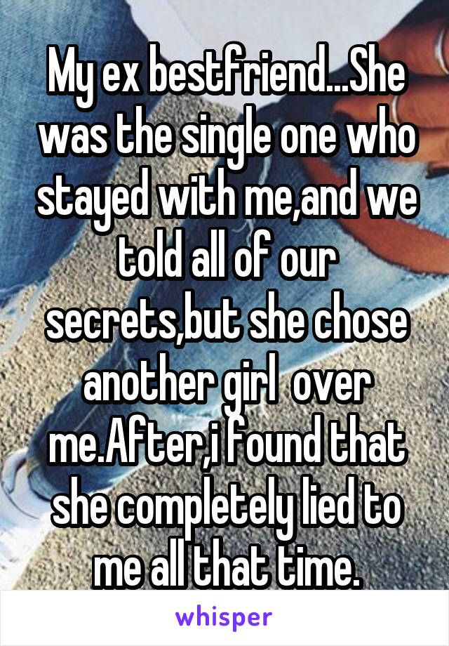 My ex bestfriend...She was the single one who stayed with me,and we told all of our secrets,but she chose another girl  over me.After,i found that she completely lied to me all that time.