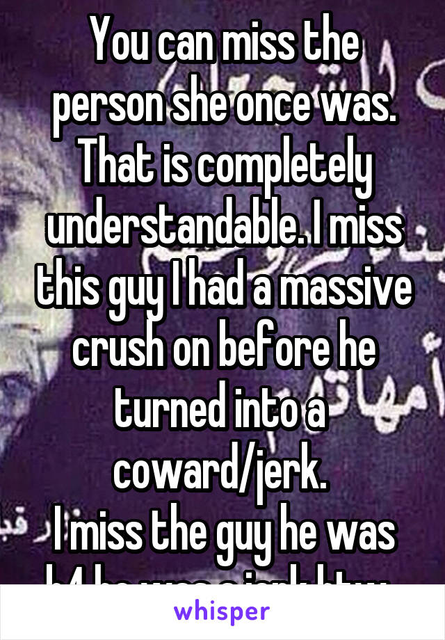 You can miss the person she once was. That is completely understandable. I miss this guy I had a massive crush on before he turned into a 
coward/jerk. 
I miss the guy he was b4 he was a jerk btw. 