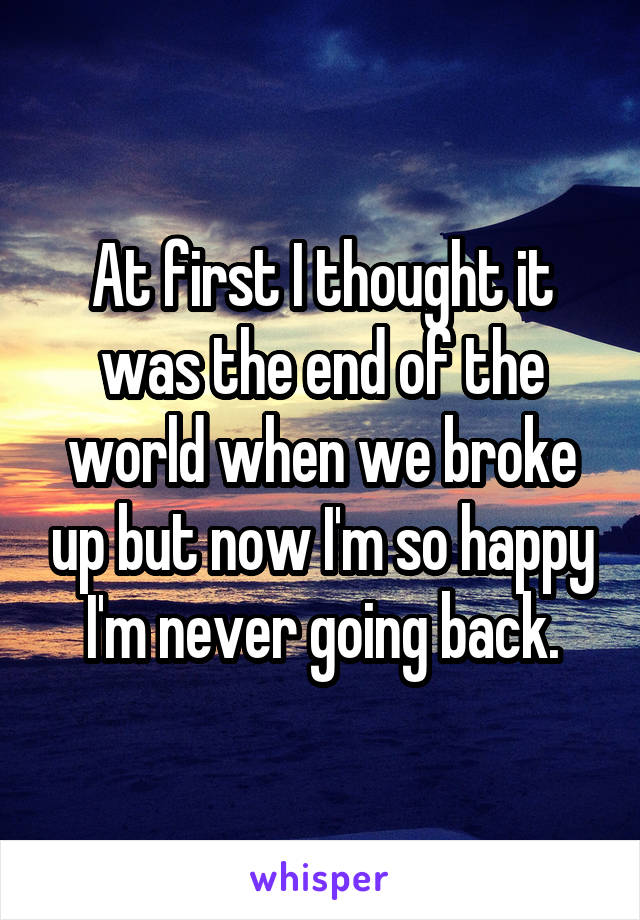 At first I thought it was the end of the world when we broke up but now I'm so happy I'm never going back.