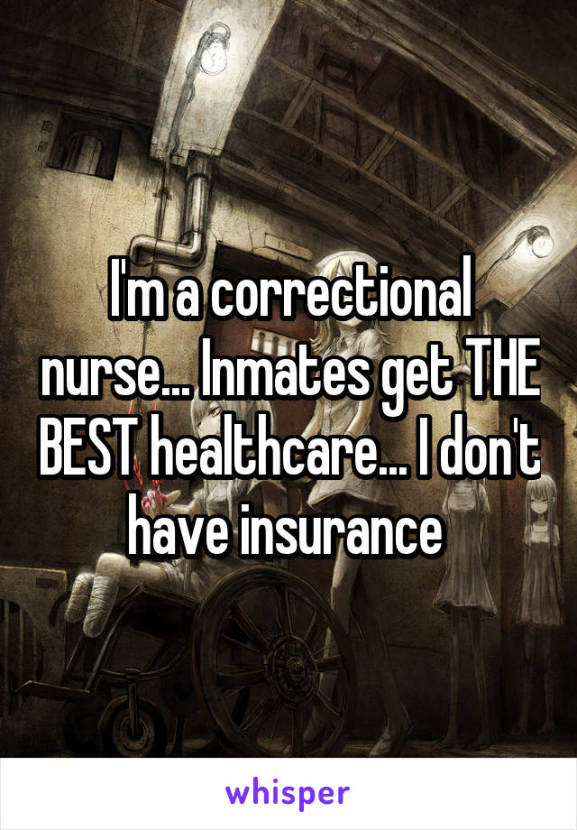 I'm a correctional nurse... Inmates get THE BEST healthcare... I don't have insurance 