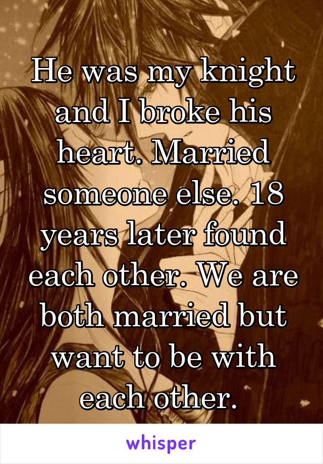 He was my knight and I broke his heart. Married someone else. 18 years later found each other. We are both married but want to be with each other. 