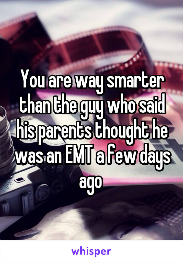 You are way smarter than the guy who said his parents thought he was an EMT a few days ago 