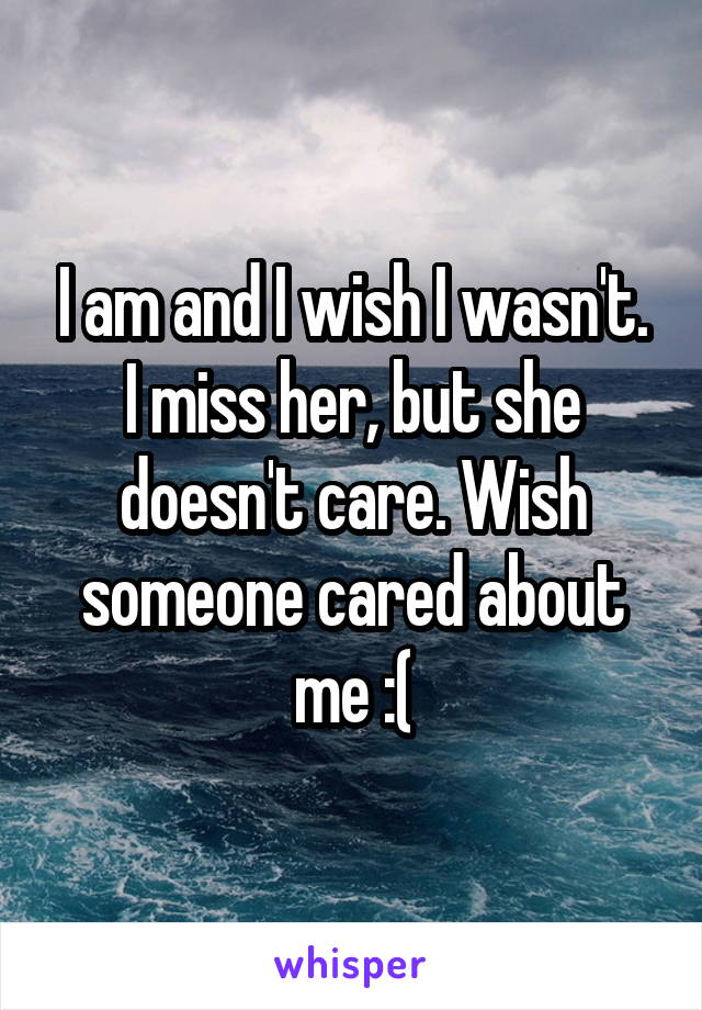 I am and I wish I wasn't. I miss her, but she doesn't care. Wish someone cared about me :(