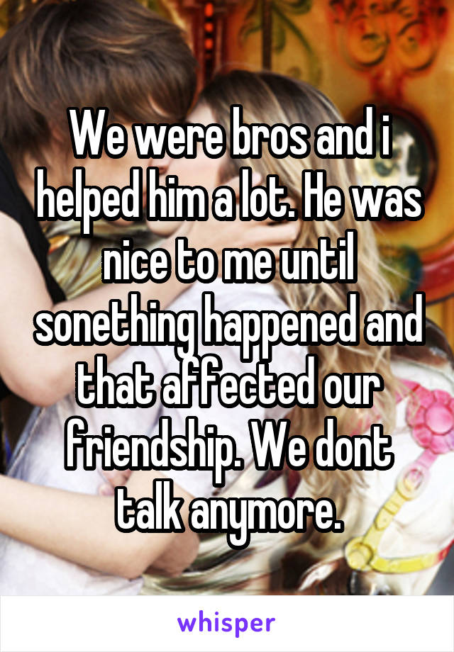 We were bros and i helped him a lot. He was nice to me until sonething happened and that affected our friendship. We dont talk anymore.