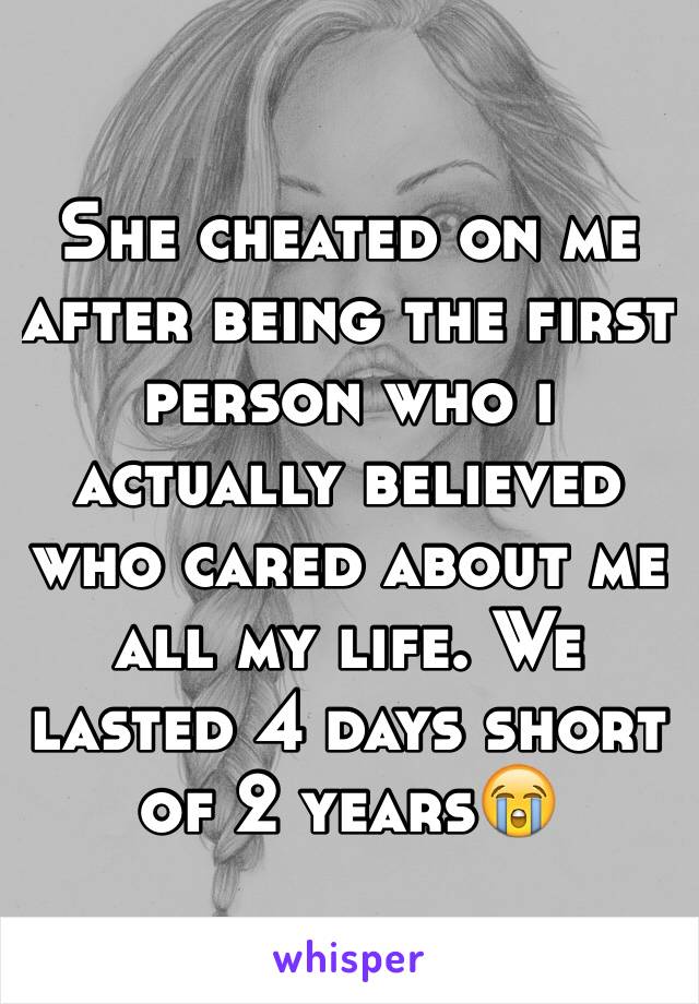 She cheated on me after being the first person who i actually believed who cared about me  all my life. We lasted 4 days short of 2 years😭