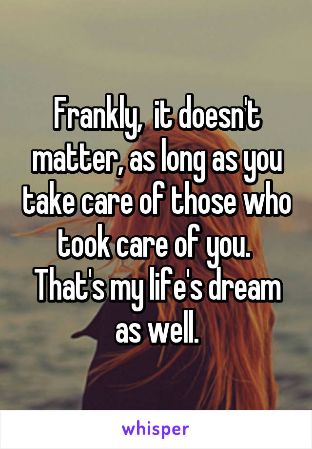 Frankly,  it doesn't matter, as long as you take care of those who took care of you.  That's my life's dream as well.