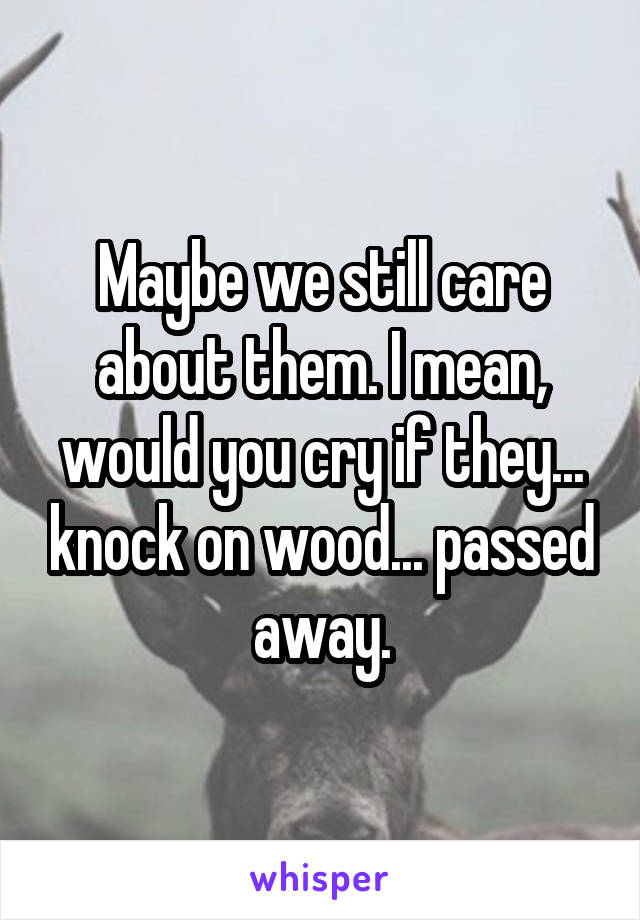 Maybe we still care about them. I mean, would you cry if they... knock on wood... passed away.