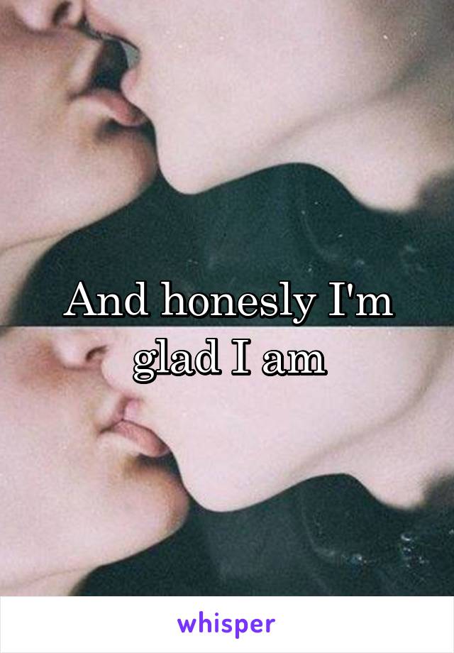 And honesly I'm glad I am