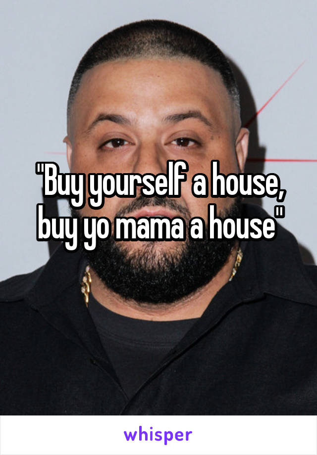 "Buy yourself a house, buy yo mama a house"
