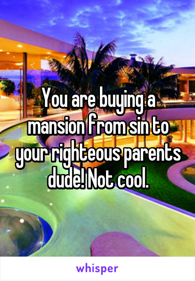 You are buying a mansion from sin to your righteous parents dude! Not cool.