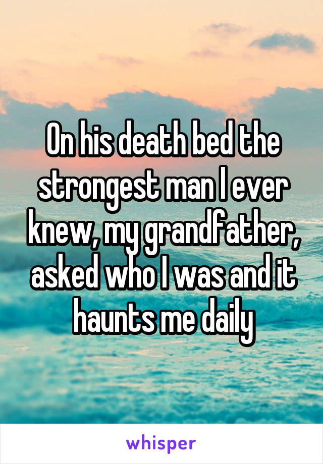 On his death bed the strongest man I ever knew, my grandfather, asked who I was and it haunts me daily