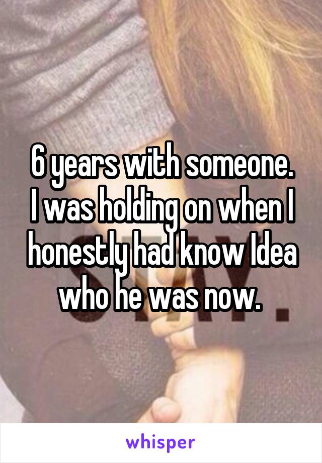 6 years with someone.
I was holding on when I honestly had know Idea who he was now. 